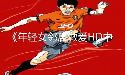 《年轻女邻居做爰HD中字漫画：探寻游戏攻略的新乐趣！》